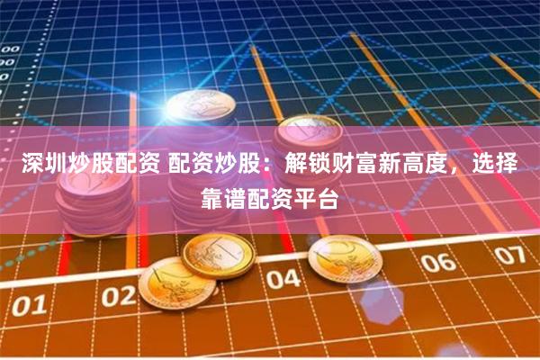 深圳炒股配资 配资炒股：解锁财富新高度，选择靠谱配资平台