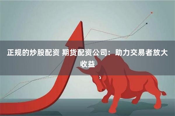 正规的炒股配资 期货配资公司：助力交易者放大收益