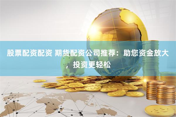股票配资配资 期货配资公司推荐：助您资金放大，投资更轻松