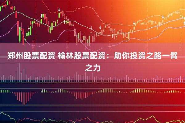 郑州股票配资 榆林股票配资：助你投资之路一臂之力