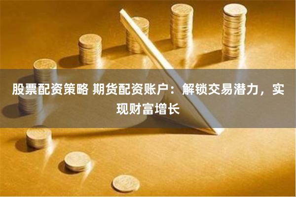 股票配资策略 期货配资账户：解锁交易潜力，实现财富增长