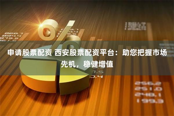 申请股票配资 西安股票配资平台：助您把握市场先机，稳健增值