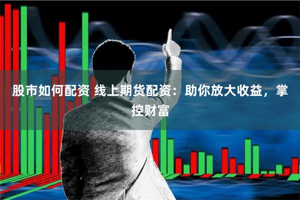 股市如何配资 线上期货配资：助你放大收益，掌控财富