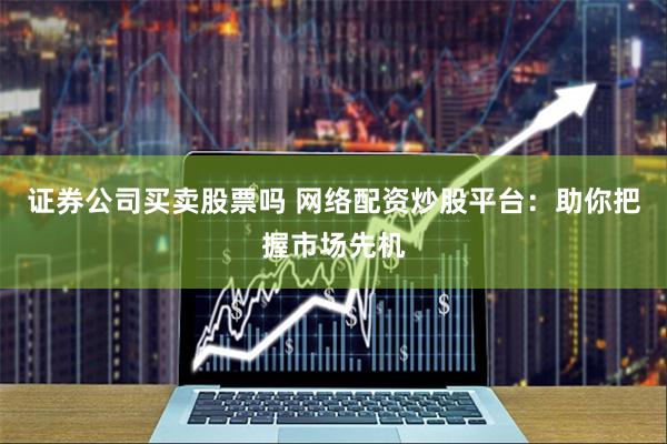 证券公司买卖股票吗 网络配资炒股平台：助你把握市场先机