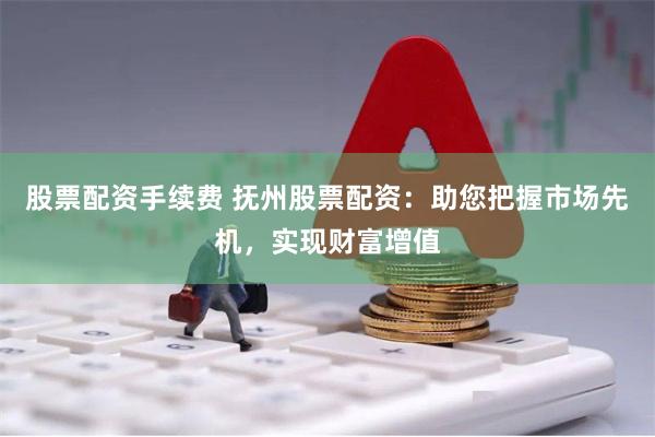 股票配资手续费 抚州股票配资：助您把握市场先机，实现财富增值