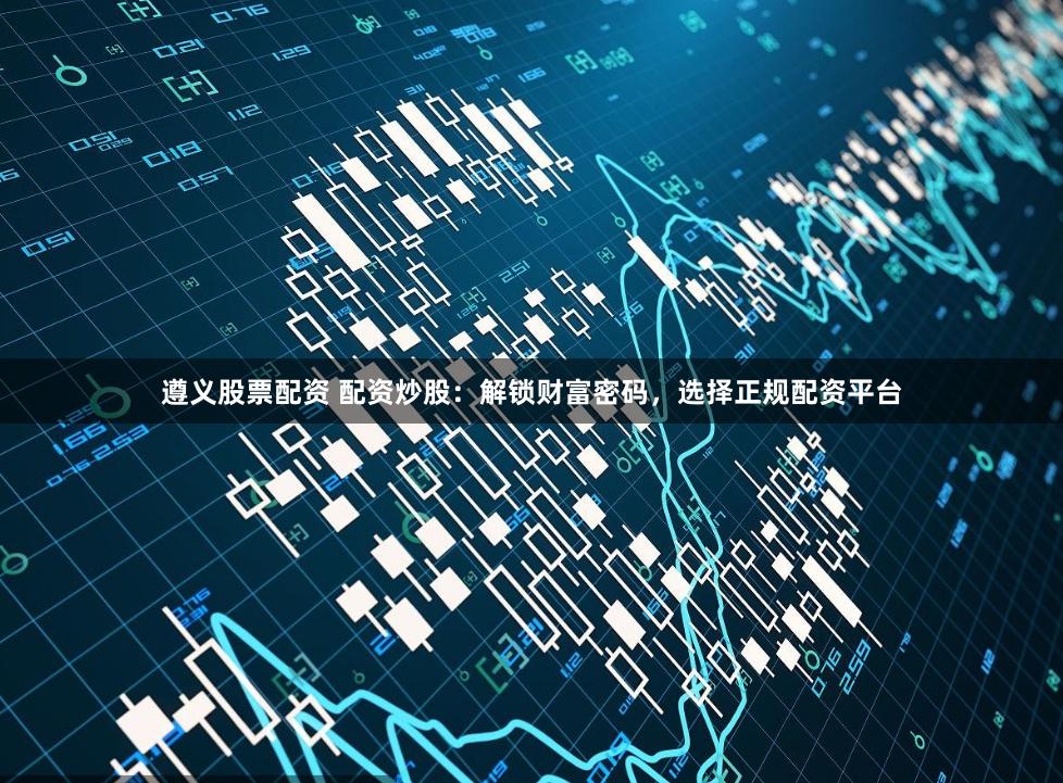 遵义股票配资 配资炒股：解锁财富密码，选择正规配资平台