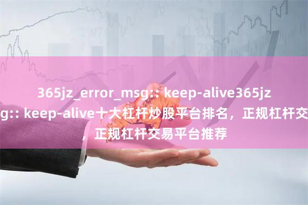 365jz_error_msg:: keep-alive365jz_error_msg:: keep-alive十大杠杆炒股平台排名，正规杠杆交易平台推荐